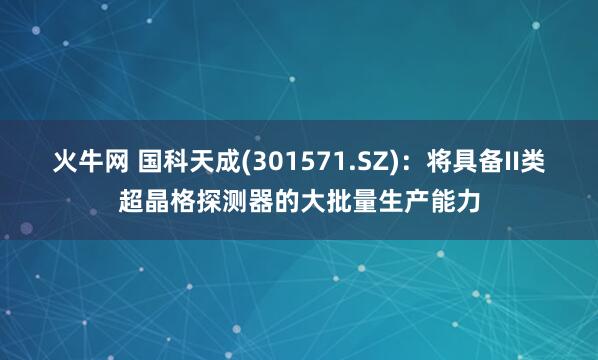 火牛网 国科天成(301571.SZ)：将具备II类超晶格探测器的大批量生产能力