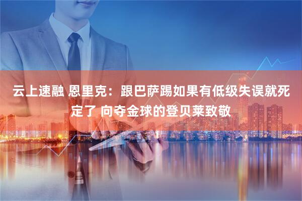 云上速融 恩里克：跟巴萨踢如果有低级失误就死定了 向夺金球的登贝莱致敬