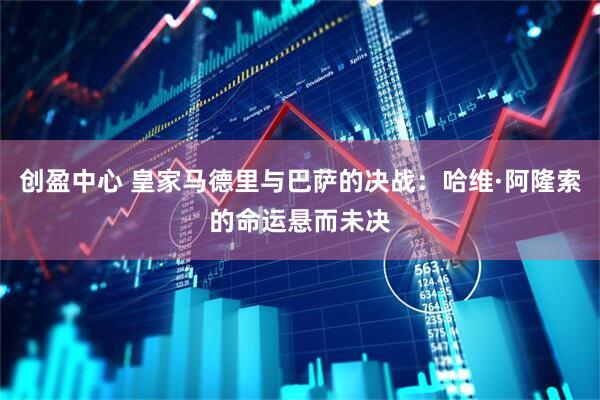 创盈中心 皇家马德里与巴萨的决战：哈维·阿隆索的命运悬而未决