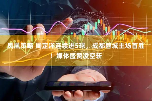 凤凰策略 周定洋连续进5球，成都蓉城主场首胜！媒体盛赞凌空斩