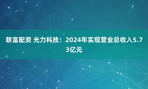 联富配资 光力科技：2024年实现营业总收入5.73亿元