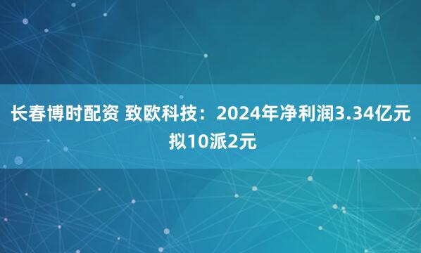 长春博时配资 致欧科技：2024年净利润3.34亿元 拟10派2元