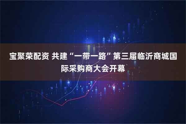 宝聚荣配资 共建“一带一路”第三届临沂商城国际采购商大会开幕