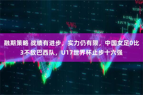 融期策略 战绩有进步，实力仍有限，中国女足0比3不敌巴西队，U17世界杯止步十六强