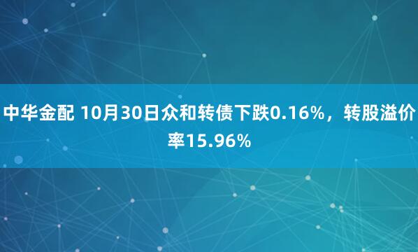 中华金配 10月30日众和转债下跌0.16%，转股溢价率15.96%