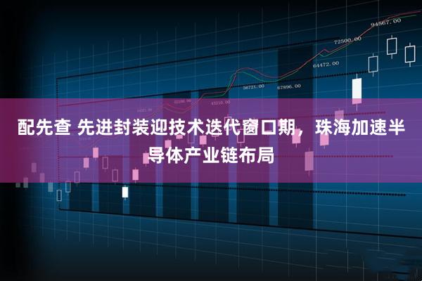 配先查 先进封装迎技术迭代窗口期，珠海加速半导体产业链布局