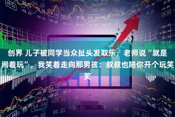 创界 儿子被同学当众扯头发取乐，老师说“就是闹着玩”，我笑着走向那男孩：叔叔也陪你开个玩笑