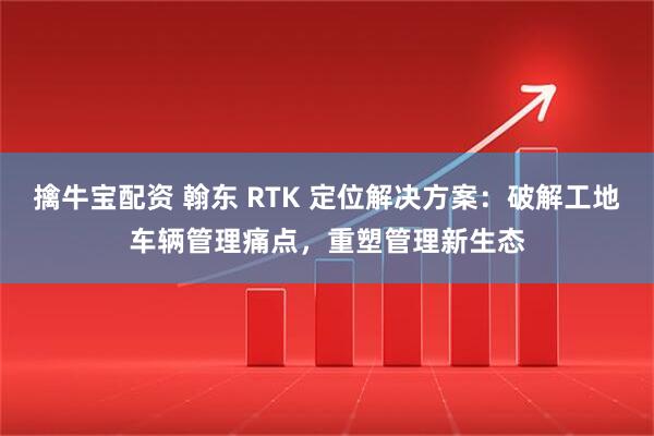 擒牛宝配资 翰东 RTK 定位解决方案：破解工地车辆管理痛点，重塑管理新生态